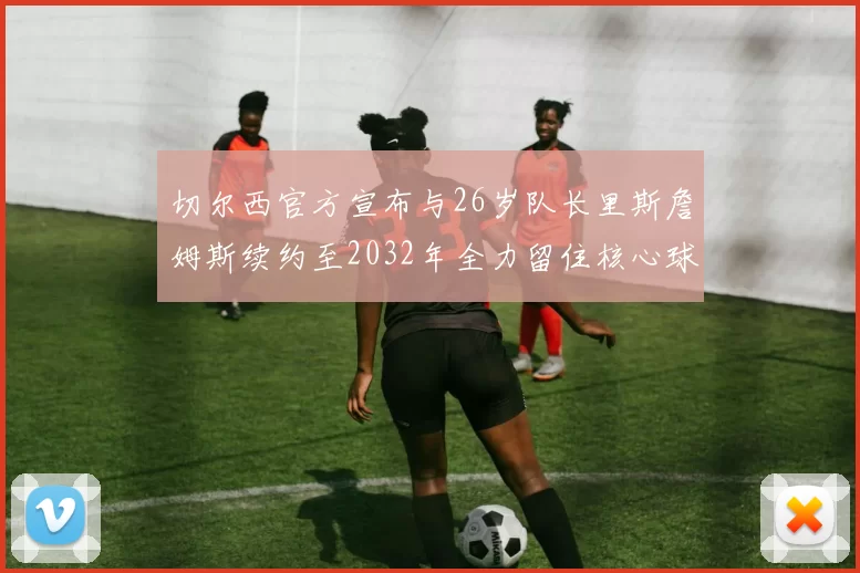 切尔西官方宣布与26岁队长里斯詹姆斯续约至2032年全力留住核心球员
