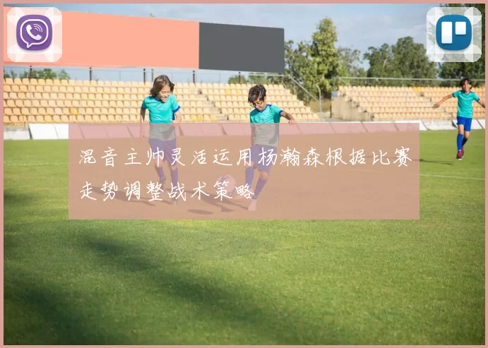 混音主帅灵活运用杨瀚森根据比赛走势调整战术策略