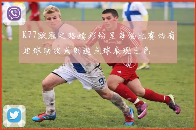 K77欧冠之路精彩纷呈每场比赛均有进球助攻或制造点球表现出色