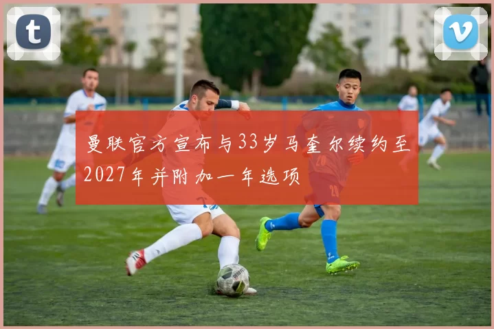 曼联官方宣布与33岁马奎尔续约至2027年并附加一年选项