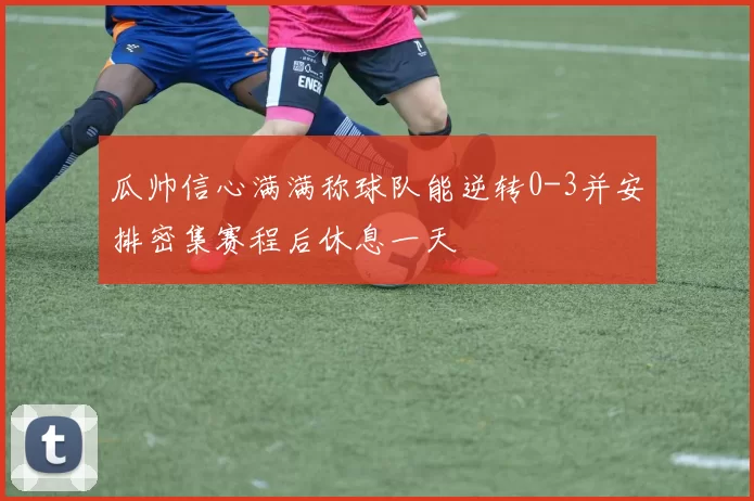 瓜帅信心满满称球队能逆转0-3并安排密集赛程后休息一天