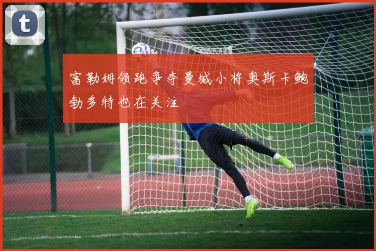 富勒姆领跑争夺曼城小将奥斯卡鲍勃多特也在关注