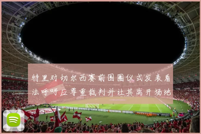 特里对切尔西赛前围圈仪式发表看法呼吁应尊重裁判并让其离开场地