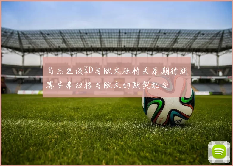 乌杰里谈KD与欧文独特关系期待新赛季弗拉格与欧文的默契配合