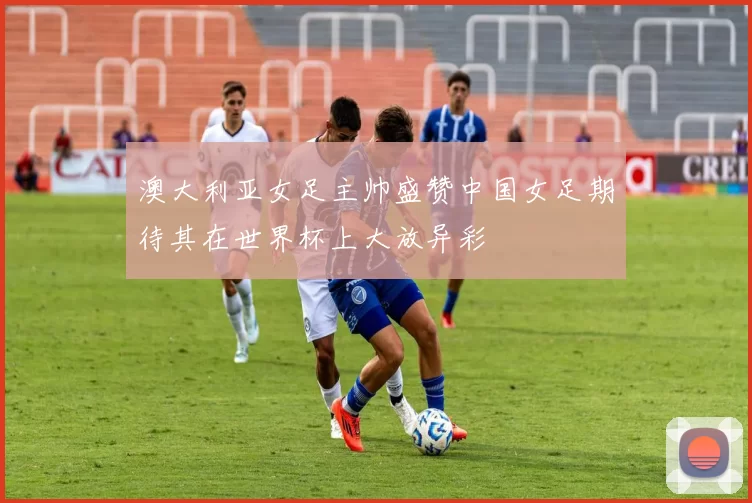 澳大利亚女足主帅盛赞中国女足期待其在世界杯上大放异彩