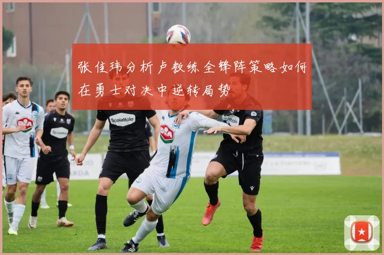 张佳玮分析卢教练全锋阵策略如何在勇士对决中逆转局势