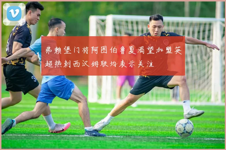 弗赖堡门将阿图伯鲁夏渴望加盟英超热刺西汉姆联均表示关注