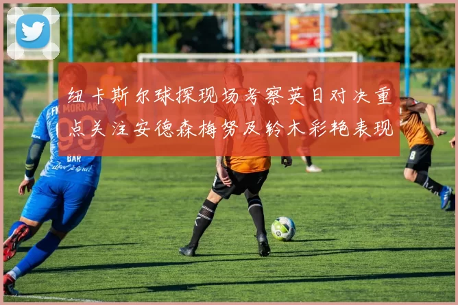 纽卡斯尔球探现场考察英日对决重点关注安德森梅努及铃木彩艳表现