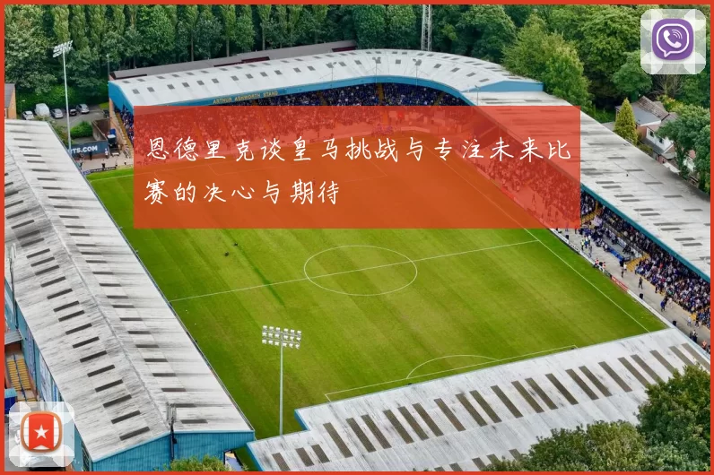 恩德里克谈皇马挑战与专注未来比赛的决心与期待