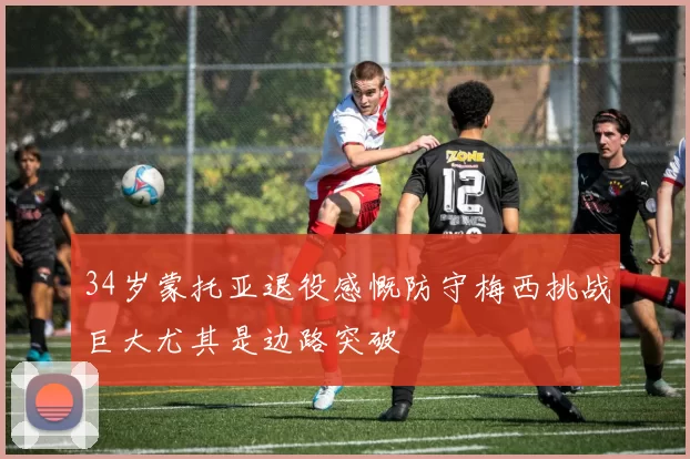 34岁蒙托亚退役感慨防守梅西挑战巨大尤其是边路突破