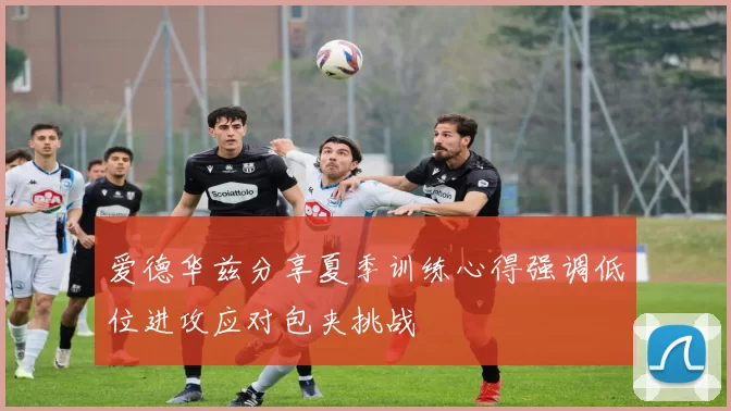 爱德华兹分享夏季训练心得强调低位进攻应对包夹挑战