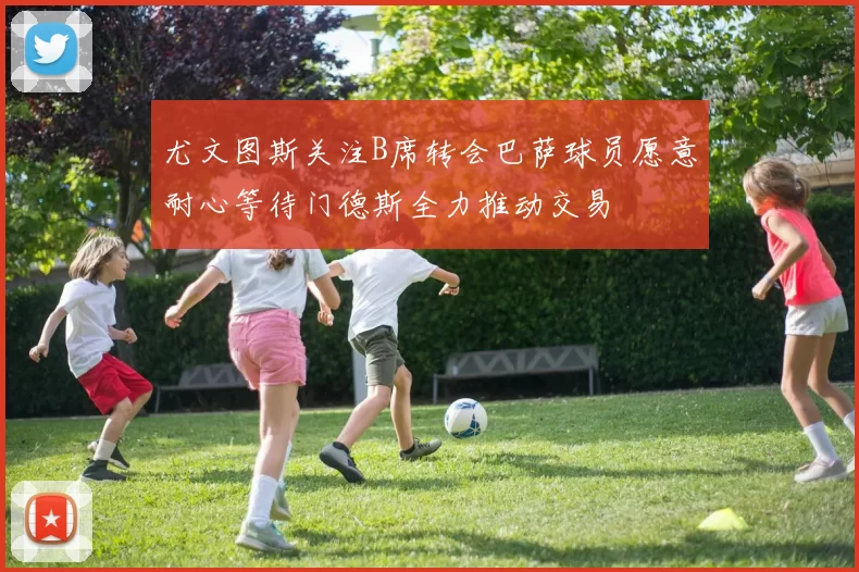 尤文图斯关注B席转会巴萨球员愿意耐心等待门德斯全力推动交易