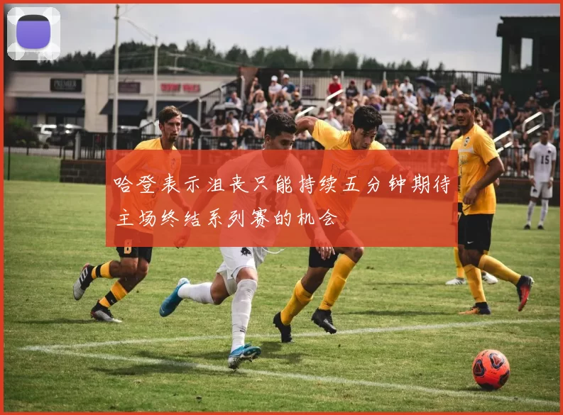 哈登表示沮丧只能持续五分钟期待主场终结系列赛的机会