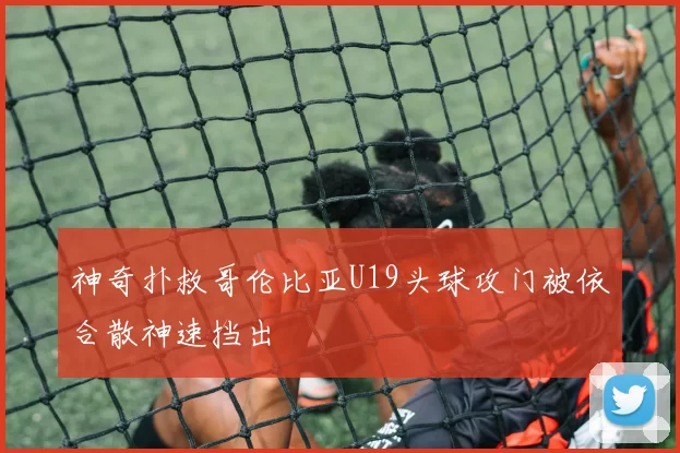 神奇扑救哥伦比亚U19头球攻门被依合散神速挡出