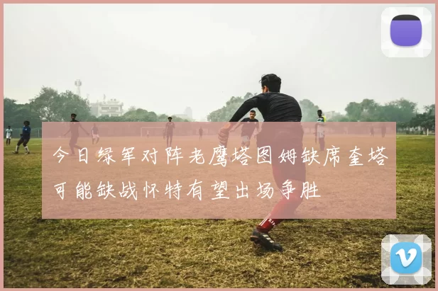今日绿军对阵老鹰塔图姆缺席奎塔可能缺战怀特有望出场争胜