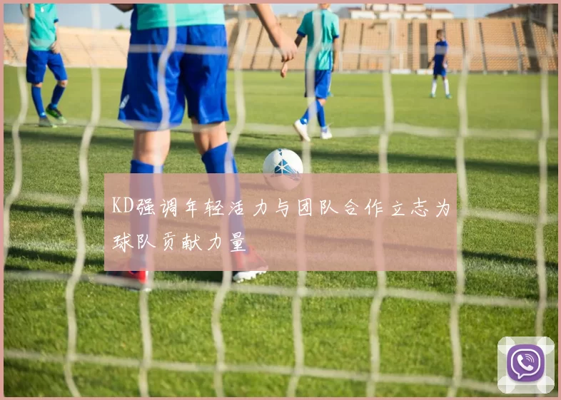 KD强调年轻活力与团队合作立志为球队贡献力量