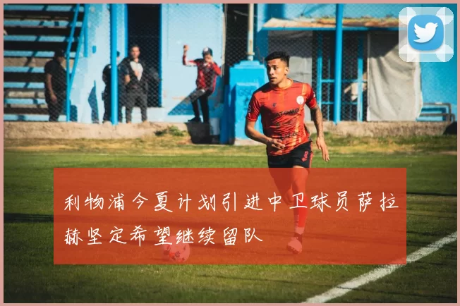 利物浦今夏计划引进中卫球员萨拉赫坚定希望继续留队
