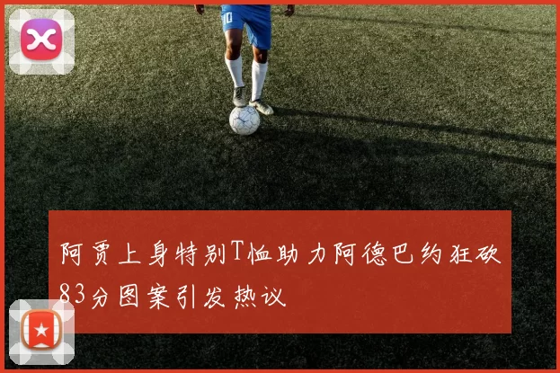 阿贾上身特别T恤助力阿德巴约狂砍83分图案引发热议