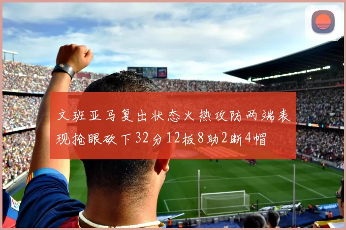 文班亚马复出状态火热攻防两端表现抢眼砍下32分12板8助2断4帽