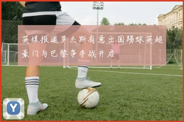 英媒报道罗杰斯有意出国踢球英超豪门与巴黎争夺战开启