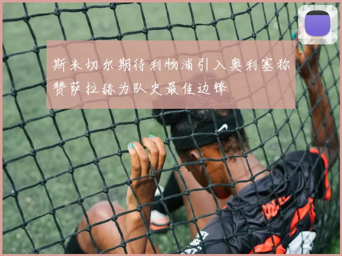 斯米切尔期待利物浦引入奥利塞称赞萨拉赫为队史最佳边锋