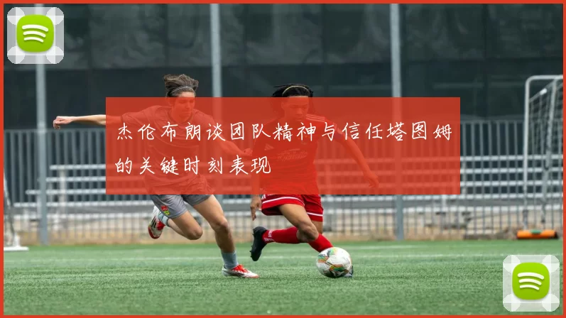 杰伦布朗谈团队精神与信任塔图姆的关键时刻表现