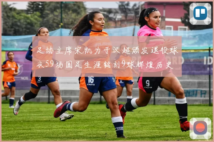 足协主席宋凯为于汉超颁发退役球衣59场国足生涯铭刻9球辉煌历史